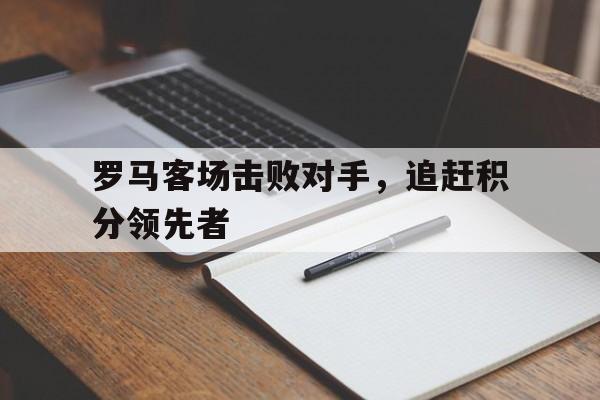 关于罗马客场击败对手，追赶积分领先者的信息