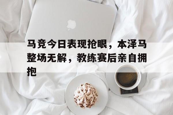 马竞今日表现抢眼，本泽马整场无解，教练赛后亲自拥抱